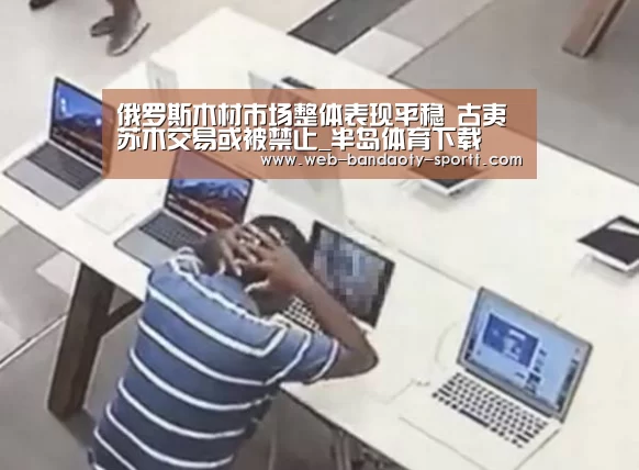俄罗斯木材市场整体表现平稳 古夷苏木交易或被禁止_半岛体育下