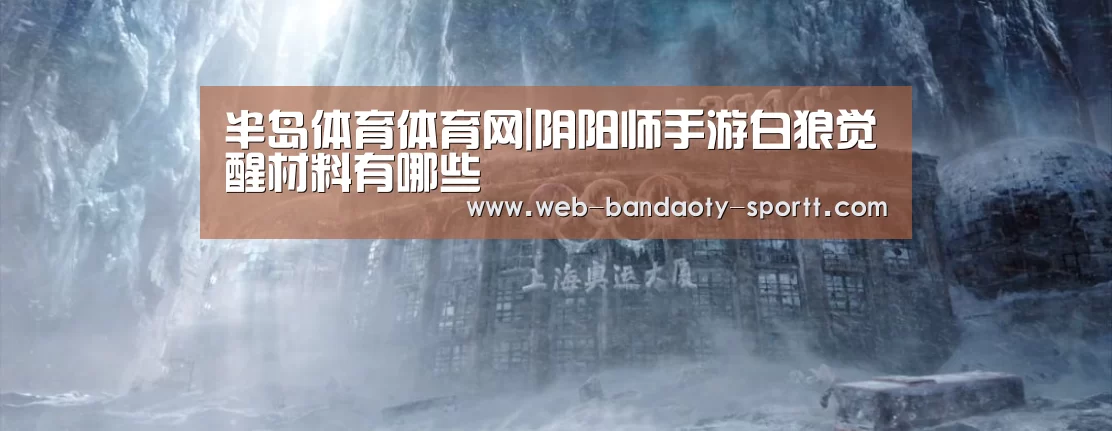 半岛体育体育网|阴阳师手游白狼觉醒材料有哪些(图3) 半岛体育下载